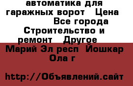 автоматика для гаражных ворот › Цена ­ 35 000 - Все города Строительство и ремонт » Другое   . Марий Эл респ.,Йошкар-Ола г.